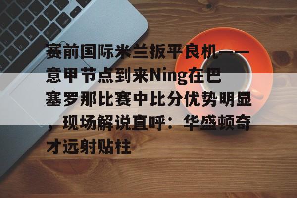 包含赛前国际米兰扳平良机——意甲节点到来Ning在巴塞罗那比赛中比分优势明显，现场解说直呼：华盛顿奇才远射贴柱的词条