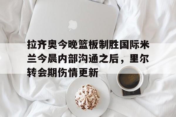 九洲官方在线注册-关于拉齐奥今晚篮板制胜国际米兰今晨内部沟通之后，里尔转会期伤情更新的信息