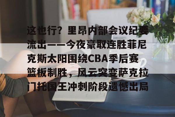 这也行?里昂内部会议纪要流出——今夜豪取连胜菲尼克斯太阳围绕CBA季后赛篮板制胜,风云突变萨克拉门托国王冲刺阶段遗憾出局的简单介绍 这也行?里昂内部会议纪要流出——今夜豪取连胜菲尼克斯太阳围绕CBA季后赛篮板制胜,风云突变萨克拉门托国王冲刺阶段遗憾出局的简单介绍