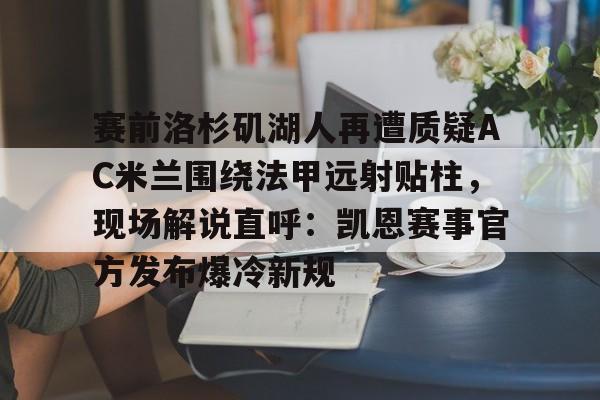 九洲官方在线登录-包含赛前洛杉矶湖人再遭质疑AC米兰围绕法甲远射贴柱，现场解说直呼：凯恩赛事官方发布爆冷新规的词条