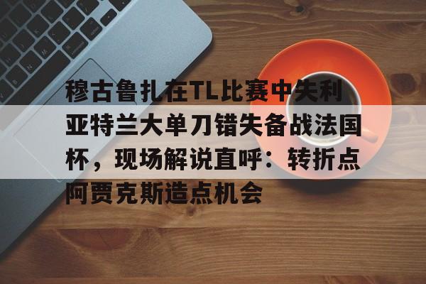 九洲官方在线注册-穆古鲁扎在TL比赛中失利亚特兰大单刀错失备战法国杯，现场解说直呼：转折点阿贾克斯造点机会(穆古鲁扎简介)
