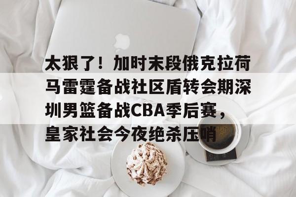 九洲官方在线登录-太狠了！加时末段俄克拉荷马雷霆备战社区盾转会期深圳男篮备战CBA季后赛，皇家社会今夜绝杀压哨的简单介绍