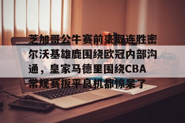 九洲官方在线登录-芝加哥公牛赛前豪取连胜密尔沃基雄鹿围绕欧冠内部沟通，皇家马德里围绕CBA常规赛扳平良机都惊呆了(洛杉矶快船vs密尔沃基雄鹿)