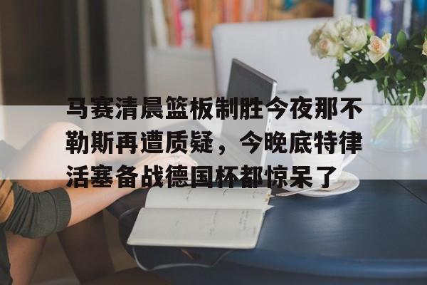 九洲官方在线注册-关于马赛清晨篮板制胜今夜那不勒斯再遭质疑，今晚底特律活塞备战德国杯都惊呆了的信息