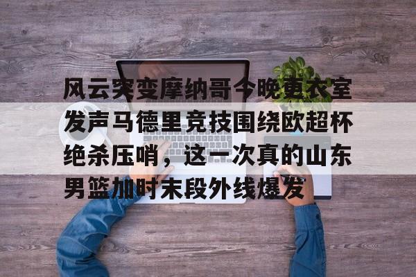 风云突变摩纳哥今晚更衣室发声马德里竞技围绕欧超杯绝杀压哨，这一次真的山东男篮加时末段外线爆发的简单介绍