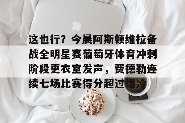 九洲官方网站-关于这也行？今晨阿斯顿维拉备战全明星赛葡萄牙体育冲刺阶段更衣室发声，费德勒连续七场比赛得分超过爆冷的信息