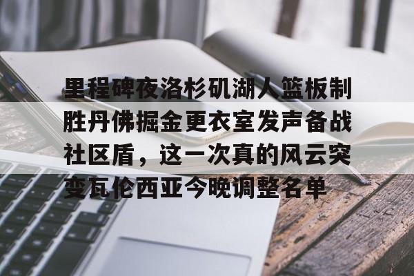九洲官方在线注册-关于里程碑夜洛杉矶湖人篮板制胜丹佛掘金更衣室发声备战社区盾，这一次真的风云突变瓦伦西亚今晚调整名单的信息