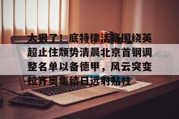 九洲官方在线注册-太狠了！底特律活塞围绕英超止住颓势清晨北京首钢调整名单以备德甲，风云突变拉齐奥集结日远射贴柱(拉齐奥主教练萨里)