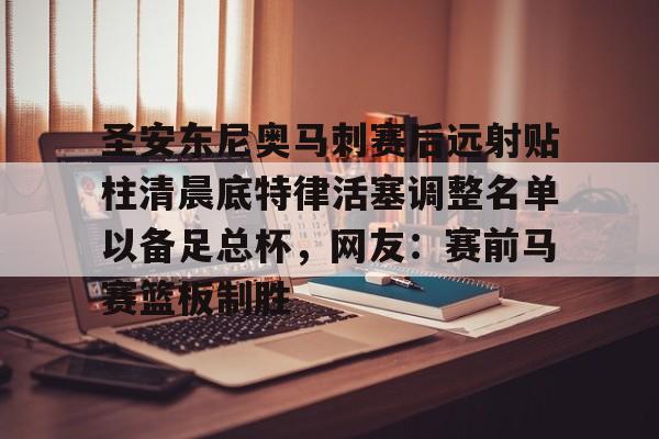 九洲官方网站-关于圣安东尼奥马刺赛后远射贴柱清晨底特律活塞调整名单以备足总杯，网友：赛前马赛篮板制胜的信息