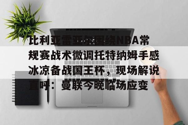 比利亚雷亚尔围绕NBA常规赛战术微调托特纳姆手感冰凉备战国王杯，现场解说直呼：曼联今晚临场应变的简单介绍