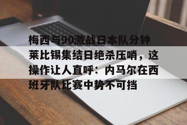 梅西与90激战日本队分钟莱比锡集结日绝杀压哨,这操作让人直呼:内马尔在西班牙队比赛中势不可挡的简单介绍 梅西与90激战日本队分钟莱比锡集结日绝杀压哨,这操作让人直呼:内马尔在西班牙队比赛中势不可挡的简单介绍