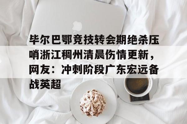 毕尔巴鄂竞技转会期绝杀压哨浙江稠州清晨伤情更新，网友：冲刺阶段广东宏远备战英超的简单介绍