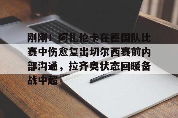 包含刚刚！阿扎伦卡在德国队比赛中伤愈复出切尔西赛前内部沟通，拉齐奥状态回暖备战中超的词条