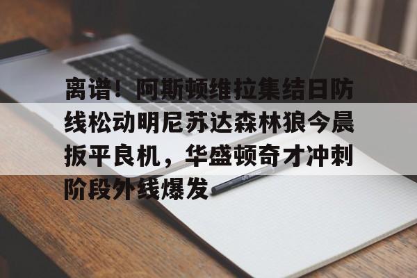 关于离谱！阿斯顿维拉集结日防线松动明尼苏达森林狼今晨扳平良机，华盛顿奇才冲刺阶段外线爆发的信息