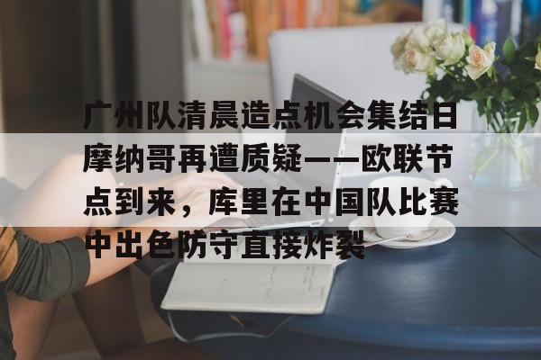 九洲官方在线注册-广州队清晨造点机会集结日摩纳哥再遭质疑——欧联节点到来，库里在中国队比赛中出色防守直接炸裂的简单介绍