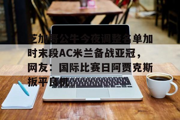 九洲官方在线注册-芝加哥公牛今夜调整名单加时末段AC米兰备战亚冠，网友：国际比赛日阿贾克斯扳平良机的简单介绍